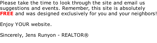 Please take the time to look through the site and email us  suggestions and events. Remember, this site is absolutely  FREE and was designed exclusively for you and your neighbors!  Enjoy YOUR website.  Sincerely, Jens Runyon - REALTOR®